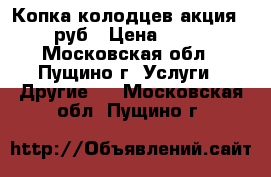 Копка колодцев акция-1800 руб › Цена ­ 1 800 - Московская обл., Пущино г. Услуги » Другие   . Московская обл.,Пущино г.